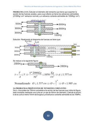Mecánica de Materiales para Estudiantes de Ingeniería | Carlos Alberto Díaz Pérez
32
PROBLEMA 2.5.5.-Calcular el diámetro del remache que tiene que soportar la
acción de las fuerzas axiales, para cuyo efecto se tiene los esfuerzos admisibles
(2100Kg/ cm2
esfuerzo normal y un esfuerzo cortante admisible de 1050Kg/ cm2
).
Solución: Realizando el diagrama de fuerzas se tiene que:
Se reduce a la siguiente figura:
2.6 PROBLEMAS PROPUESTOS DE TENSIONES CORTANTES
2.6.1.- Una polea de 750mm sometida a la acción de las fuerzas que indica la figura,
está montada mediante una cuña en un eje de 50mm de diámetro. Calcule el ancho
b de la cuña si tiene 75mm de longitud y el esfuerzo cortante admisible es de 70MPa.
 
