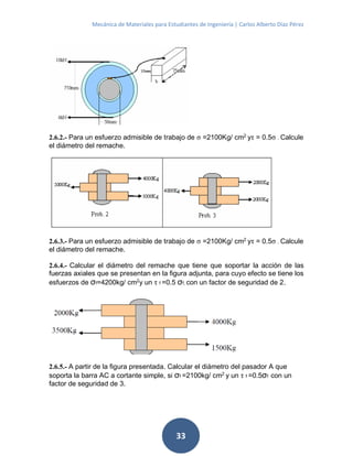 Mecánica de Materiales para Estudiantes de Ingeniería | Carlos Alberto Díaz Pérez
33
2.6.2.- Para un esfuerzo admisible de trabajo de σ =2100Kg/ cm2
yτ = 0.5σ . Calcule
el diámetro del remache.
2.6.3.- Para un esfuerzo admisible de trabajo de σ =2100Kg/ cm2
yτ = 0.5σ . Calcule
el diámetro del remache.
2.6.4.- Calcular el diámetro del remache que tiene que soportar la acción de las
fuerzas axiales que se presentan en la figura adjunta, para cuyo efecto se tiene los
esfuerzos de σf=4200kg/ cm2y un τ f =0.5 σf, con un factor de seguridad de 2.
2.6.5.- A partir de la figura presentada. Calcular el diámetro del pasador A que
soporta la barra AC a cortante simple, si σf =2100kg/ cm2
y un τ f =0.5σf con un
factor de seguridad de 3.
 