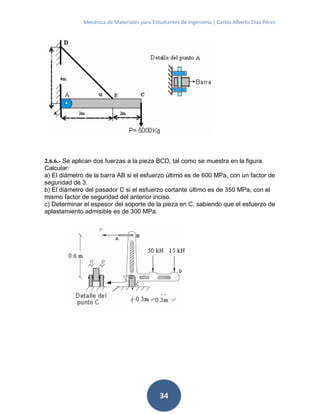 Mecánica de Materiales para Estudiantes de Ingeniería | Carlos Alberto Díaz Pérez
34
2.6.6.- Se aplican dos fuerzas a la pieza BCD, tal como se muestra en la figura.
Calcular:
a) El diámetro de la barra AB si el esfuerzo último es de 600 MPa, con un factor de
seguridad de 3.
b) El diámetro del pasador C si el esfuerzo cortante último es de 350 MPa, con el
mismo factor de seguridad del anterior inciso.
c) Determinar el espesor del soporte de la pieza en C, sabiendo que el esfuerzo de
aplastamiento admisible es de 300 MPa.
 