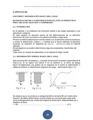 Mecánica de Materiales para Estudiantes de Ingeniería | Carlos Alberto Díaz Pérez
35
CAPITULO III
ESFUERZO Y DEFORMACIÓN BAJO CARGA AXIAL
DETERNINACION DE LAS DEFORMACIONES ELASTICAS PRODUCIDAS
POR CARGAS DE TRACCION Y COMPRESION
3.1.- INTRODUCION
En el capítulo 1 se analizaron las tensiones debido a las cargas aplicadas a una
estructura o máquina.
En este capítulo se discutirá acerca de las deformaciones de un elemento
estructural, tal como una barra o una platina sometida a carga axial.
Primero se definirá deformación normal unitaria ε en el elemento como la el esfuerzo
σ versos la deformación unitaria ε, a medida que la fuerza aplicada al elemento
aumenta, se obtendrá un diagrama de esfuerzo – deformación para el material
utilizado.
De tal diagrama se pueden determinarse algunas propiedades importantes del
material.
Tales como su módulo de elasticidad y si el material es frágil o dúctil.
3.2.- DEFORMACIÓN NORMAL BAJO CARGA AXIAL
Sea una barra BC, de longitud L. y sección transversal A que esta suspendida de B
(Fig.3.1.a). Si se aplica una fuerza P en el extremo C, la barra se alarga
(fig.3.1.b).elaborando una grafica de la magnitud de P contra la deformación δ
(delta),se obtiene un determinado diagrama de carga – deformación (fig.3.1.c)
Se observa que si se produce un alargamientoδ en la barra BC por medio de la
fuerza P. Se define deformación normal unitaria en una barra bajo carga axial
como el alargamiento por unidad de longitud de dicha barra. Representado por ε
(épsilon) se tiene.
ε = δ/L ……………………………………………………………………. (3.1)
 