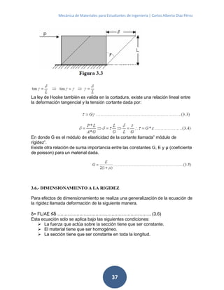 Mecánica de Materiales para Estudiantes de Ingeniería | Carlos Alberto Díaz Pérez
37
La ley de Hooke también es valida en la cortadura, existe una relación lineal entre
la deformación tangencial y la tensión cortante dada por:
En donde G es el módulo de elasticidad de la cortante llamada” módulo de
rigidez”.
Existe otra relación de suma importancia entre las constantes G, E y μ (coeficiente
de poisson) para un material dada.
3.6.- DIMENSIONAMIENTO A LA RIGIDEZ
Para efectos de dimensionamiento se realiza una generalización de la ecuación de
la rigidez llamada deformación de la siguiente manera.
δ= FL/AE ≤δ ………………………………………………………. (3.6)
Esta ecuación solo se aplica bajo las siguientes condiciones:
 La fuerza que actúa sobre la sección tiene que ser constante.
 El material tiene que ser homogéneo.
 La sección tiene que ser constante en toda la longitud.
 