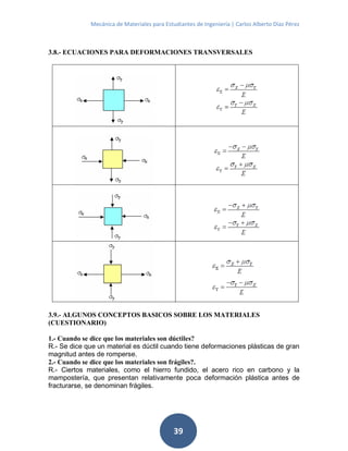 Mecánica de Materiales para Estudiantes de Ingeniería | Carlos Alberto Díaz Pérez
39
3.8.- ECUACIONES PARA DEFORMACIONES TRANSVERSALES
3.9.- ALGUNOS CONCEPTOS BASICOS SOBRE LOS MATERIALES
(CUESTIONARIO)
1.- Cuando se dice que los materiales son dúctiles?
R.- Se dice que un material es dúctil cuando tiene deformaciones plásticas de gran
magnitud antes de romperse.
2.- Cuando se dice que los materiales son frágiles?.
R.- Ciertos materiales, como el hierro fundido, el acero rico en carbono y la
mampostería, que presentan relativamente poca deformación plástica antes de
fracturarse, se denominan frágiles.
 