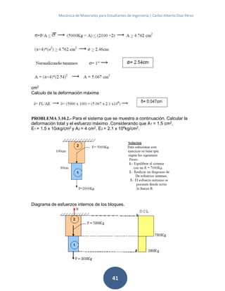 Mecánica de Materiales para Estudiantes de Ingeniería | Carlos Alberto Díaz Pérez
41
cm2
Calculo de la deformación máxima
PROBLEMA 3.10.2.- Para el sistema que se muestra a continuación. Calcular la
deformación total y el esfuerzo máximo .Considerando que A1 = 1.5 cm2
,
E1 = 1.5 x 106kg/cm2 y A2 = 4 cm2, E2 = 2.1 x 106kg/cm2.
Diagrama de esfuerzos internos de los bloques.
 