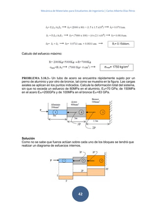 Mecánica de Materiales para Estudiantes de Ingeniería | Carlos Alberto Díaz Pérez
42
Calculo del esfuerzo máximo:
PROBLEMA 3.10.3.- Un tubo de acero se encuentra rápidamente sujeto por un
perno de aluminio y por otro de bronce, tal como se muestra en la figura. Las cargas
axiales se aplican en los puntos indicados. Calcule la deformación total del sistema,
sin que no exceda un esfuerzo de 80MPa en el aluminio, Eal=70 GPa; de 150MPa
en el acero Eac=200GPa y de 100MPa en el bronce Ebr=83 GPa.
Solución
Como no se sabe que fuerza actúan sobre cada uno de los bloques se tendrá que
realizar un diagrama de esfuerzos internos.
 