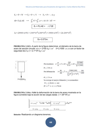 Mecánica de Materiales para Estudiantes de Ingeniería | Carlos Alberto Díaz Pérez
44
PROBLEMA 3.10.5.- A partir de la figura determinar, el diámetro de la barra de
acero de sección circular: si σf = 2100 Kg / cm2
δ=L/1000 en cm con un factor de
seguridad de 2 y E = 2.1*106 Kg / cm2
PROBLEMA 3.10.6.- Halle la deformación de la barra de acero mostrada en la
figura sometido bajo la acción de las cargas dadas E = 29*106
psi
Solución: Realizando un diagrama tenemos.
 