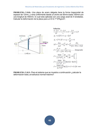 Mecánica de Materiales para Estudiantes de Ingeniería | Carlos Alberto Díaz Pérez
46
PROBLEMA 3.10.8.- Una placa de acero delgada tiene la forma trapezoidal de
espesor de 12mm, y varia unifórmenle desde un ancho de 50mm.hasta 100mm.con
una longitud de 450mm, lo cual esta aplicada con una carga axial de 5 toneladas.
Calcular la deformación de la placa para un E=2.1*106
kg/cm2
.
PROBLEMA 3.10.9.- Para el sistema que se muestra a continuación ¿calcular la
deformación total y el esfuerzo normal máximo?
 