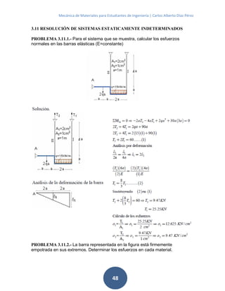 Mecánica de Materiales para Estudiantes de Ingeniería | Carlos Alberto Díaz Pérez
48
3.11 RESOLUCIÓN DE SISTEMAS ESTATICAMENTE INDETERMINADOS
PROBLEMA 3.11.1.- Para el sistema que se muestra, calcular los esfuerzos
normales en las barras elásticas (E=constante)
PROBLEMA 3.11.2.- La barra representada en la figura está firmemente
empotrada en sus extremos. Determinar los esfuerzos en cada material.
 