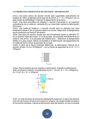 Mecánica de Materiales para Estudiantes de Ingeniería | Carlos Alberto Díaz Pérez
53
3.12 PROBLEMAS PROPUESTOS DE ESFUERZO - DEFORMACIÓN
3.12.1.- Una barra cónica de sección circular esta suspendida verticalmente de
longitud de 150m, el diámetro de la base es de 20mm, E = 1.5 x 106
kg/cm2
.con un
peso propio de 200000Kg/m3
.Calcular el alargamiento de la barra.
3.12.2.- Una barra prismática de longitud L, sección transversal A, se suspende
verticalmente de un extremo. Llamando M a su masa total, calcular la deformación
de la barra.
3.12.3.- Una varilla de longitud L y sección circular tiene un diámetro que varía
linealmente desde D de un extremo hasta d en el otro. Determinar el alargamiento
que le producirá una fuerza P de tensión.
3.124.- Una barra de sección circular que varía linealmente desde un diámetro “D”
en un extremo hasta otro menor “d” en el opuesto, se suspende verticalmente de su
extremo más ancho. Si la densidad del material es”ρ ”, determinar el alargamiento
debido a su peso propio. Aplicar el resultado a la deformación del alargamiento de
un sólido de forma cónica suspendido de su base.
3.12.5.- A partir de la figura mostrada determinar, la deformación máxima de la
sección circular: Si el σf =2100kg/cm2 , con un factor de seguridad de 2 y E = 2.1 x
106kg/cm2
3.12.6.- Para el sistema que se muestra a continuación. Calcular la deformación
total y el esfuerzo máximo .Considerando que A1 = 1.6 cm2
, E1 = 1.5 x 106
kg/cm2
y
A2 = 4 cm2
, E2 = 2.1 x 106
kg/cm2
.
3.127.- Un tubo de acero se encuentra rápidamente sujeto por un perno de aluminio
y por otro de bronce, tal como se muestra en la figura. Las cargas axiales se aplican
en los puntos indicados. Calcule la deformación total del sistema, sin que no exceda
 