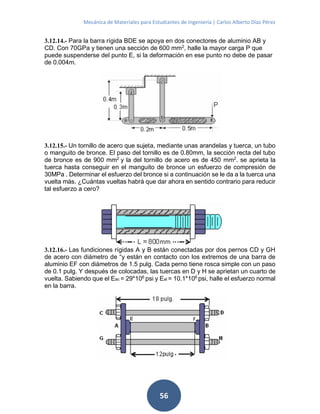 Mecánica de Materiales para Estudiantes de Ingeniería | Carlos Alberto Díaz Pérez
56
3.12.14.- Para la barra rígida BDE se apoya en dos conectores de aluminio AB y
CD. Con 70GPa y tienen una sección de 600 mm2
, halle la mayor carga P que
puede suspenderse del punto E, si la deformación en ese punto no debe de pasar
de 0.004m.
3.12.15.- Un tornillo de acero que sujeta, mediante unas arandelas y tuerca, un tubo
o manguito de bronce. El paso del tornillo es de 0.80mm, la sección recta del tubo
de bronce es de 900 mm2
y la del tornillo de acero es de 450 mm2
. se aprieta la
tuerca hasta conseguir en el manguito de bronce un esfuerzo de compresión de
30MPa . Determinar el esfuerzo del bronce si a continuación se le da a la tuerca una
vuelta más. ¿Cuántas vueltas habrá que dar ahora en sentido contrario para reducir
tal esfuerzo a cero?
3.12.16.- Las fundiciones rígidas A y B están conectadas por dos pernos CD y GH
de acero con diámetro de “y están en contacto con los extremos de una barra de
aluminio EF con diámetros de 1.5 pulg. Cada perno tiene rosca simple con un paso
de 0.1 pulg. Y después de colocadas, las tuercas en D y H se aprietan un cuarto de
vuelta. Sabiendo que el Eac = 29*106
psi y Eal = 10.1*106
psi, halle el esfuerzo normal
en la barra.
 