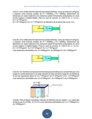 Mecánica de Materiales para Estudiantes de Ingeniería | Carlos Alberto Díaz Pérez
57
3.12.17.- Una varilla está formada de tres partes distintas, como se indica en la figura,
y soporta unas fuerzas axiales de P1= 5000Kg y P2= 2000Kg. Determinar los
esfuerzos en cada material si los extremos están firmemente empotrados en unos
muros rígidos e indeformables. Para lo cual se conoce: A1 =2A2=3 A3, L1 =L2=L3,
E1=1.2*105
kg/cm2
,
E2=1.8*105kg/cm2
E3= 2.1*106
kg/cm2
y el diámetro de la barra tres es de 1cm.
3.12.18.- Una varilla está formada de tres partes distintas, como se indica en la figura,
y soporta unas fuerzas axiales de P1= 5000Kg y P2= 2000Kg. Determinar los
diámetros en cada material si los extremos están firmemente empotrados en unos
muros rígidos e indeformables. Para lo cual se conoce: A1 =2A2=3 A3, L1 =L2=L3,
E1=1.2*105kg/cm2 E2=1.8*105kg/cm2 E3= 2.1*106kg/cm2
y los esfuerzos admisibles son: σ1=600kg/cm2, σ2=800kg/cm2 y σ3=1200kg/cm2.
3.12.19.- Un miembro compuesto de tres bloques prismáticos es comprimido por una
carga P a cierta distancia X. se pide calcular el valor de dicha carga P y la distancia
X con los siguientes datos: E1=2.1*106
kg/cm2
, E2=7*105
kg/cm2
y E3= 1.4*106
kg/cm2
y los esfuerzos admisibles son: σ1=2100kg/cm2
, σ3=700kg/cm2
y σ2=1050kg/cm2
.
3.12.20.- Para la figura mostrada: Calcular el diámetro de los cables 1 y 2, para ello
se tiene que A2=2.25A1, E1=0.7 E2 y los esfuerzos admisibles son: σ1=1100kg/cm2
y
σ2=1050kg/cm2
.
 