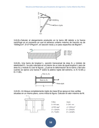 Mecánica de Materiales para Estudiantes de Ingeniería | Carlos Alberto Díaz Pérez
58
3.12.21.-Calcular el alargamiento producido en la barra AB debido a la fuerza
centrífuga en el momento en que el esfuerzo unitario máximo de tracción es de
1000kg/cm2, E=2*106kg/cm2, en sección recta y un peso específico de 8kg/dm3.
3.12.22.- Una barra de longitud L, sección transversal de área A1 y módulo de
elasticidad E1, ha sido colocado en el interior de un tubo de igual longitud L pero de
área A2 y modulo E2 (ver la figura). ¿Cual es la deformación de la barra y del tubo
cuando se ejerce una fuerza P sobre la platina rígida del extremo, si A1=2.5A2 y
E1=1.6E2.
3.12.23.- Un bloque completamente rígido de masa M se apoya en tres varillas
situadas en un mismo plano, como indica la figura. Calcular el valor máximo de M.
 