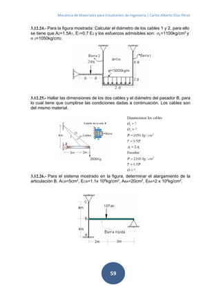 Mecánica de Materiales para Estudiantes de Ingeniería | Carlos Alberto Díaz Pérez
59
3.12.24.- Para la figura mostrada: Calcular el diámetro de los cables 1 y 2, para ello
se tiene que A2=1.5A1, E1=0.7 E2 y los esfuerzos admisibles son: 1=1100kg/cm2
y
σ 2=1050kg/cm2.
3.12.25.- Hallar las dimensiones de los dos cables y el diámetro del pasador B, para
lo cual tiene que cumplirse las condiciones dadas a continuación. Los cables son
del mismo material.
3.12.26.- Para el sistema mostrado en la figura, determinar el alargamiento de la
articulación B. ACB=5cm2
, ECB=1.1x 106
kg/cm2
, ABA=20cm2
, EBA=2 x 106
kg/cm2
.
 
