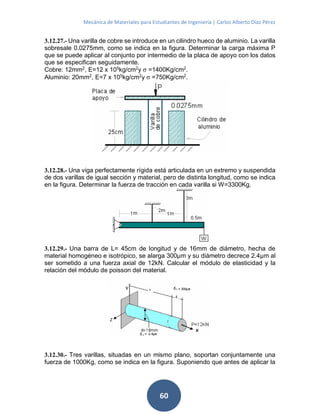Mecánica de Materiales para Estudiantes de Ingeniería | Carlos Alberto Díaz Pérez
60
3.12.27.- Una varilla de cobre se introduce en un cilindro hueco de aluminio. La varilla
sobresale 0.0275mm, como se indica en la figura. Determinar la carga máxima P
que se puede aplicar al conjunto por intermedio de la placa de apoyo con los datos
que se especifican seguidamente.
Cobre: 12mm2
, E=12 x 105
kg/cm2
y σ =1400Kg/cm2
.
Aluminio: 20mm2
, E=7 x 105
kg/cm2
y σ =750Kg/cm2
.
3.12.28.- Una viga perfectamente rígida está articulada en un extremo y suspendida
de dos varillas de igual sección y material, pero de distinta longitud, como se indica
en la figura. Determinar la fuerza de tracción en cada varilla si W=3300Kg.
3.12.29.- Una barra de L= 45cm de longitud y de 16mm de diámetro, hecha de
material homogéneo e isotrópico, se alarga 300μm y su diámetro decrece 2.4μm al
ser sometido a una fuerza axial de 12kN. Calcular el módulo de elasticidad y la
relación del módulo de poisson del material.
3.12.30.- Tres varillas, situadas en un mismo plano, soportan conjuntamente una
fuerza de 1000Kg, como se indica en la figura. Suponiendo que antes de aplicar la
 