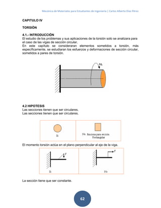 Mecánica de Materiales para Estudiantes de Ingeniería | Carlos Alberto Díaz Pérez
62
CAPITULO IV
TORSIÓN
4.1.- INTRODUCCIÓN
El estudio de los problemas y sus aplicaciones de la torsión solo se analizara para
el caso de las vigas de sección circular.
En este capítulo se consideraran elementos sometidos a torsión, más
específicamente, se estudiaran los esfuerzos y deformaciones de sección circular,
sometidos a pares de torsión.
4.2 HIPOTESIS
Las secciones tienen que ser circulares.
Las secciones tienen que ser circulares.
El momento torsión actúa en el plano perpendicular al eje de la viga.
La sección tiene que ser constante.
 