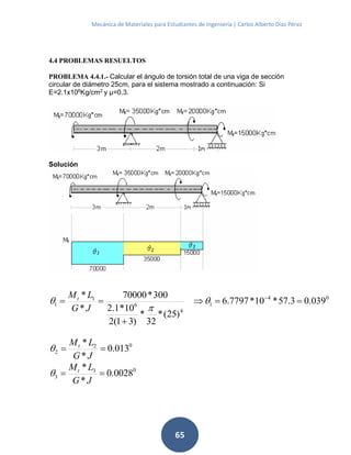 Mecánica de Materiales para Estudiantes de Ingeniería | Carlos Alberto Díaz Pérez
65
4.4 PROBLEMAS RESUELTOS
PROBLEMA 4.4.1.- Calcular el ángulo de torsión total de una viga de sección
circular de diámetro 25cm, para el sistema mostrado a continuación: Si
E=2.1x106
Kg/cm2
y μ=0.3.
Solución
04
1
4
6
1
1 039.03.57*10*7797.6
)25(*
32
*
)31(2
10*1.2
300*70000
*
*


 



JG
LMt
02
2 013.0
*
*

JG
LMt

03
3 0028.0
*
*

JG
LMt

 
