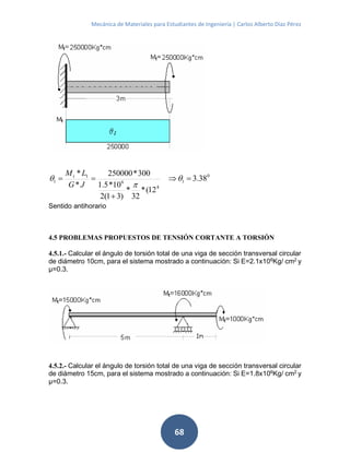 Mecánica de Materiales para Estudiantes de Ingeniería | Carlos Alberto Díaz Pérez
68
0
1
4
6
1
1 38.3
12(*
32
*
)31(2
10*5.1
300*250000
*
*


 


JG
LMt
Sentido antihorario
4.5 PROBLEMAS PROPUESTOS DE TENSIÓN CORTANTE A TORSIÓN
4.5.1.- Calcular el ángulo de torsión total de una viga de sección transversal circular
de diámetro 10cm, para el sistema mostrado a continuación: Si E=2.1x106
Kg/ cm2
y
μ=0.3.
4.5.2.- Calcular el ángulo de torsión total de una viga de sección transversal circular
de diámetro 15cm, para el sistema mostrado a continuación: Si E=1.8x106
Kg/ cm2
y
μ=0.3.
 