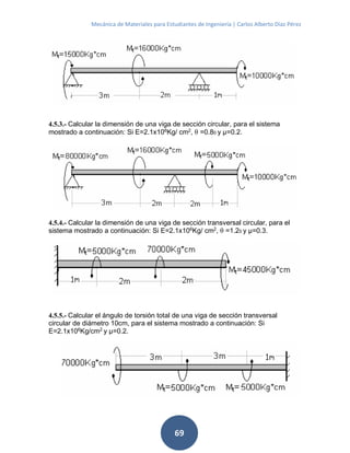 Mecánica de Materiales para Estudiantes de Ingeniería | Carlos Alberto Díaz Pérez
69
4.5.3.- Calcular la dimensión de una viga de sección circular, para el sistema
mostrado a continuación: Si E=2.1x106
Kg/ cm2
, θ =0.80 y μ=0.2.
4.5.4.- Calcular la dimensión de una viga de sección transversal circular, para el
sistema mostrado a continuación: Si E=2.1x106
Kg/ cm2
, θ =1.20 y μ=0.3.
4.5.5.- Calcular el ángulo de torsión total de una viga de sección transversal
circular de diámetro 10cm, para el sistema mostrado a continuación: Si
E=2.1x106
Kg/cm2
y μ=0.2.
 