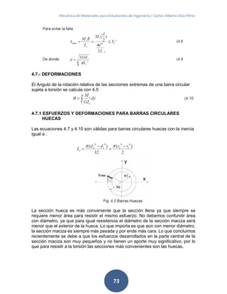 Mecánica de Materiales para Estudiantes de Ingeniería | Carlos Alberto Díaz Pérez
73
4.7.- DEFORMACIONES
El Angulo de la rotación relativa de las secciones extremas de una barra circular
sujeta a torsión se calcula con 4.5
4.7.1 ESFUERZOS Y DEFORMACIONES PARA BARRAS CIRCULARES
HUECAS
Las ecuaciones 4.7 y 4.10 son válidas para barras circulares huecas con la inercia
igual a :
La sección hueca es más conveniente que la sección llena ya que siempre se
requiere menor área para resistir el mismo esfuerzo. No debemos confundir área
con diámetro, ya que para igual resistencia el diámetro de la sección maciza será
menor que el exterior de la hueca. Lo que importa es que aún con menor diámetro,
la sección maciza es siempre más pesada y por ende más cara. Lo que concluimos
recientemente se debe a que los esfuerzos desarrollados en la parte central de la
sección maciza son muy pequeños y no tienen un aporte muy significativo, por lo
que para resistir a la torsión las secciones más convenientes son las huecas.
 