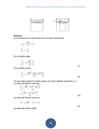 Mecánica de Materiales para Estudiantes de Ingeniería | Carlos Alberto Díaz Pérez
77
Solución
a) Los esfuerzos de corte deben ser menores a la fluencia
En el cilindro sólido
(i)
En el cilindro hueco
(ii)
Ya que ambos tienen la misma carga y el mismo material. Igualando i y ii
La masa del cilindro hueco es
(iii)
La masa del cilindro hueco es
(iv)
La masa del cilindro sólido
 