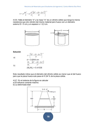 Mecánica de Materiales para Estudiantes de Ingeniería | Carlos Alberto Díaz Pérez
78
(v)
4.8.6. Halla el diámetro “d” y la masa “m” de un cilindro sólido que tenga la misma
resistencia que otro cilindro del mismo material pero hueco con un diámetro
externo D = 5 cm y un espesor e = 0,3 cm.
Solución
Este resultado indica que el diámetro del cilindro sólido es menor que el del hueco
pero que la pieza hueca solo pesa el 41,64 % de la pieza sólida.
4.8.7. En el sistema de la figura se calcular
a) El esfuerzo cortante máximo
b) La deformada total
 