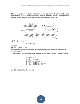 Mecánica de Materiales para Estudiantes de Ingeniería | Carlos Alberto Díaz Pérez
81
4.8.10. La pieza de la figura esta formada por dos semiesferas truncadas con
diámetros de 60 y 30 cm en sus bases. Para un momento torsor T aplicado en la
sección común, se pide hallar los momentos de reacción en A y B
Solución:
M = 0 Ta + Tb = T
Sistema hiperestático con una ecuación y dos incógnitas. La ec de deformadas
t = 1+ 2 = 0
Con el sistema de coordenadas en la base, las ec de los círculos y diámetros son:
Los diámetros se igualan cuando
 