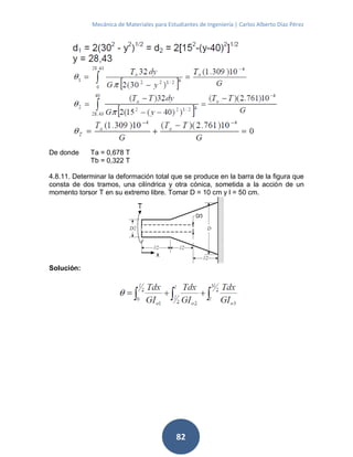 Mecánica de Materiales para Estudiantes de Ingeniería | Carlos Alberto Díaz Pérez
82
De donde Ta = 0,678 T
Tb = 0,322 T
4.8.11. Determinar la deformación total que se produce en la barra de la figura que
consta de dos tramos, una cilíndrica y otra cónica, sometida a la acción de un
momento torsor T en su extremo libre. Tomar D = 10 cm y l = 50 cm.
Solución:
 