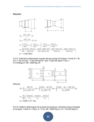 Mecánica de Materiales para Estudiantes de Ingeniería | Carlos Alberto Díaz Pérez
85
Solución:
4.8.14. Calcular la deformación angular del eje circular de la figura. Tomar D = 20
cm; l = 50 cm Gac = 7.64x105 kg/cm2
; Gal = 2.65x105 kg/cm2
; Gcu =
4.1x105kg/cm2
; Mt = 2000 Kg·cm
Solución:
4.8.15. Hallar la deformación de la pieza troncocónica y cilíndrica hueca mostrada
en la figura. Tomar D = 20cm, d = 5 cm, Mt = 8000 Kg·cm, G = 7.6x105 Kg/cm2
.
 
