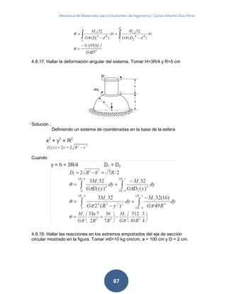 Mecánica de Materiales para Estudiantes de Ingeniería | Carlos Alberto Díaz Pérez
87
4.8.17. Hallar la deformación angular del sistema. Tomar H=3R/4 y R=5 cm
Solución :
Definiendo un sistema de coordenadas en la base de la esfera
Cuando
4.8.18. Hallar las reacciones en los extremos empotrados del eje de sección
circular mostrado en la figura. Tomar m0=10 kg·cm/cm, a = 100 cm y D = 2 cm.
 