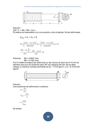 Mecánica de Materiales para Estudiantes de Ingeniería | Carlos Alberto Díaz Pérez
88
Solución :
M = 0  Ma + Mb = mo a
El sistema es hiperestático con una ecuación y dos incógnitas. De las deformadas
Entonces Ma = 0.8547 moa
Mb = 0.1452 moa
4.8.19. Hallar la longitud que debe tener un eje macizo de acero de d=13 mm de
diámetro para que sus extremos giren 90º uno respecto del otro. No se debe
rebasar un esfuerzo cortante permisible de Sy’ = 713.8 kg/cm2
, y G = 8.1573x105
kg/cm2
.
Solución :
Las ecuaciones de deformación y esfuerzo
De ambas
 