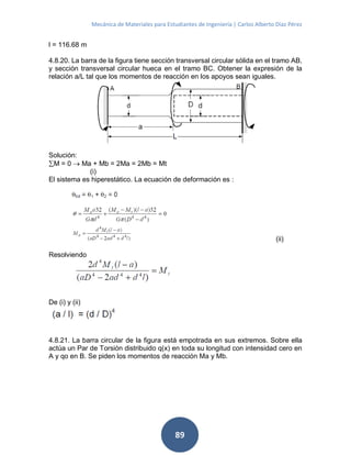 Mecánica de Materiales para Estudiantes de Ingeniería | Carlos Alberto Díaz Pérez
89
l = 116.68 m
4.8.20. La barra de la figura tiene sección transversal circular sólida en el tramo AB,
y sección transversal circular hueca en el tramo BC. Obtener la expresión de la
relación a/L tal que los momentos de reacción en los apoyos sean iguales.
Solución:
M = 0  Ma + Mb = 2Ma = 2Mb = Mt
(i)
El sistema es hiperestático. La ecuación de deformación es :
(ii)
Resolviendo
De (i) y (ii)
4.8.21. La barra circular de la figura está empotrada en sus extremos. Sobre ella
actúa un Par de Torsión distribuido q(x) en toda su longitud con intensidad cero en
A y qo en B. Se piden los momentos de reacción Ma y Mb.
 