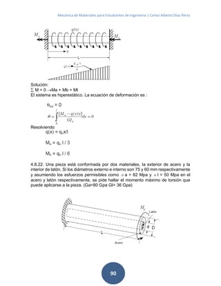 Mecánica de Materiales para Estudiantes de Ingeniería | Carlos Alberto Díaz Pérez
90
Solución:
 M = 0 Ma + Mb = Mt
El sistema es hiperestático. La ecuación de deformación es :
Resolviendo
4.8.22. Una pieza está conformada por dos materiales, la exterior de acero y la
interior de latón. Si los diámetros externo e interno son 75 y 60 mm respectivamente
y asumiendo los esfuerzos permisibles como σa = 82 Mpa y σl = 50 Mpa en el
acero y latón respectivamente, se pide hallar el momento máximo de torsión que
puede aplicarse a la pieza. (Ga=80 Gpa Gl= 36 Gpa)
 
