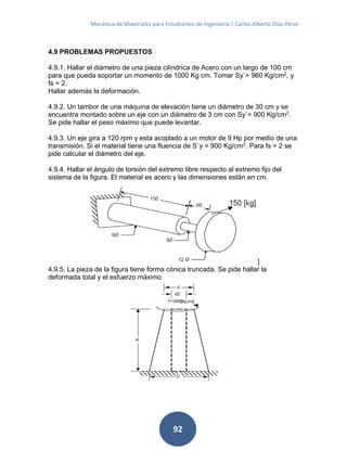 Mecánica de Materiales para Estudiantes de Ingeniería | Carlos Alberto Díaz Pérez
92
4.9 PROBLEMAS PROPUESTOS
4.9.1. Hallar el diámetro de una pieza cilíndrica de Acero con un largo de 100 cm
para que pueda soportar un momento de 1000 Kg cm. Tomar Sy´= 960 Kg/cm2
, y
fs = 2.
Hallar además la deformación.
4.9.2. Un tambor de una máquina de elevación tiene un diámetro de 30 cm y se
encuentra montado sobre un eje con un diámetro de 3 cm con Sy`= 900 Kg/cm2
.
Se pide hallar el peso máximo que puede levantar.
4.9.3. Un eje gira a 120 rpm y esta acoplado a un motor de 9 Hp por medio de una
transmisión. Si el material tiene una fluencia de S`y = 900 Kg/cm2
. Para fs = 2 se
pide calcular el diámetro del eje.
4.9.4. Hallar el ángulo de torsión del extremo libre respecto al extremo fijo del
sistema de la figura. El material es acero y las dimensiones están en cm.
]
4.9.5. La pieza de la figura tiene forma cónica truncada. Se pide hallar la
deformada total y el esfuerzo máximo
 