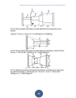 Mecánica de Materiales para Estudiantes de Ingeniería | Carlos Alberto Díaz Pérez
95
4.9.13. Para el sistema de la figura, se pide determinar las reacciones en los
apoyos.
Tomar D = 10 cm, l = 50 cm, E = 2.1x106 Kg/cm2
y P=2000 Kg
4.9.14. Para el sistema de la figura se pide hallar las reacciones. Tomar D=10cm;
d=3cm; l = 150 cm; Mt = 7000 kg·m; G = 7.648x105kg/cm2
4.9.15. Hallar las reacciones del sistema de la figura, considerar para cada caso
los valores indicados a continuación. D = 10 cm; d = 3 cm; l = 150 cm; Mt =
7000kg·m; G = 7.648x105kg/cm2
 
