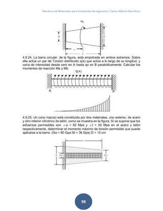Mecánica de Materiales para Estudiantes de Ingeniería | Carlos Alberto Díaz Pérez
98
4.9.24. La barra circular. de la figura, está empotrada en ambos extremos. Sobre
ella actúa un par de Torsión distribuido q(x) que actúa a lo largo de su longitud, y
varía de intensidad desde cero en A hasta qo en B parabólicamente. Calcular los
momentos de reacción Ma y Mb.
4.9.25. Un cono macizo está constituida por dos materiales, uno exterior, de acero
y otro interior cilíndrico de latón, como se muestra en la figura. Si se supone que los
esfuerzos permisibles son σa = 82 Mpa y σl = 50 Mpa en el acero y latón
respectivamente, determinar el momento máximo de torsión permisible que puede
aplicarse a la barra. (Ga = 80 Gpa Gl = 36 Gpa) D = 15 cm
 