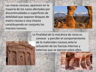 La finalidad de la mecánica de rocas es
conocer y percibir el comportamiento
de lo materiales rocosos ante la
actuación de las fuerzas internas y
externas que se ejercen sobre ellos.
Las masas rocosas, aparecen en la
mayoría de los casos afectadas por
discontinuidades o superficies de
debilidad que separan bloques de
matriz rocosa o roca intacta
constituyendo en conjunto los
macizos rocosos.
 