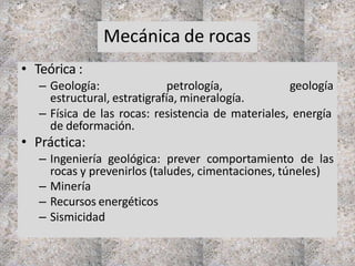 Mecánica de rocas
• Teórica :
– Geología: petrología, geología
estructural, estratigrafía, mineralogía.
– Física de las rocas: resistencia de materiales, energía
de deformación.
• Práctica:
– Ingeniería geológica: prever comportamiento de las
rocas y prevenirlos (taludes, cimentaciones, túneles)
– Minería
– Recursos energéticos
– Sismicidad
 