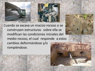Cuando se excava un macizo rocoso o se
construyen estructuras sobre ella se
modifican las condiciones iniciales del
medio rocoso, el cual responde a estos
cambios deformándose y/o
rompiéndose.
 