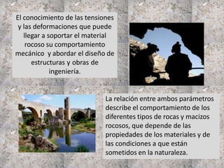 El conocimiento de las tensiones
y las deformaciones que puede
llegar a soportar el material
rocoso su comportamiento
mecánico y abordar el diseño de
estructuras y obras de
ingeniería.
La relación entre ambos parámetros
describe el comportamiento de los
diferentes tipos de rocas y macizos
rocosos, que depende de las
propiedades de los materiales y de
las condiciones a que están
sometidos en la naturaleza.
 