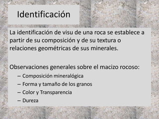 Identificación
La identificación de visu de una roca se establece a
partir de su composición y de su textura o
relaciones geométricas de sus minerales.
Observaciones generales sobre el macizo rocoso:
– Composición mineralógica
– Forma y tamaño de los granos
– Color y Transparencia
– Dureza
 