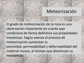 Meteorización
EI grado de meteorización de la roca es una
observación importante en cuanto que
condiciona de forma definitiva sus propiedades
mecánicas. Según avanza el proceso de
meteorización aumentan la
porosidad, permeabilidad y deformabilidad del
material rocoso, al tiempo que disminuye su
resistencia.
 
