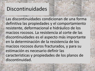 Discontinuidades
Las discontinuidades condicionan de una forma
definitiva las propiedades y el comportamiento
resistente, deformacional e hidráulico de los
macizos rocosos. La resistencia al corte de las
discontinuidades es el aspecto más importante
en la determinación de la resistencia de los
macizos rocosos duros fracturados, y para su
estimación es necesario definir las
características y propiedades de los planos de
discontinuidad.
 