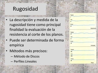Rugosidad
• La descripción y medida de la
rugosidad tiene como principal
finalidad la evaluación de la
resistencia al corte de los planos.
• Puede ser determinada de forma
empírica
• Métodos más precisos:
– Método de Discos
– Perfiles Lineales
 