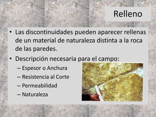 Relleno
• Las discontinuidades pueden aparecer rellenas
de un material de naturaleza distinta a la roca
de las paredes.
• Descripción necesaria para el campo:
– Espesor o Anchura
– Resistencia al Corte
– Permeabilidad
– Naturaleza
 