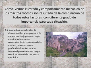 Como vemos el estado y comportamiento mecánico de
los macizos rocosos son resultado de la combinación de
todos estos factores, con diferente grado de
importancia para cada situación.
Así, en medios superficiales, la
discontinuidad y los procesos de
meteorización jugaran un papel
muy importante en el
comportamiento mecánico de los
macizos, mientras que en
profundidad será el estado
tensional preexistente el mayor
condicionante de la respuesta
mecánica.
 