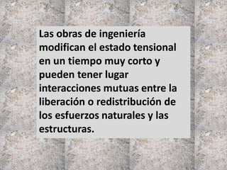 Las obras de ingeniería
modifican el estado tensional
en un tiempo muy corto y
pueden tener lugar
interacciones mutuas entre la
liberación o redistribución de
los esfuerzos naturales y las
estructuras.
 