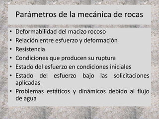Parámetros de la mecánica de rocas
• Deformabilidad del macizo rocoso
• Relación entre esfuerzo y deformación
• Resistencia
• Condiciones que producen su ruptura
• Estado del esfuerzo en condiciones iniciales
• Estado del esfuerzo bajo las solicitaciones
aplicadas
• Problemas estáticos y dinámicos debido al flujo
de agua
 