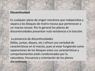 Discontinuidad
Es cualquier plano de origen mecánico que independiza y
separa a los bloques de matriz rocosa que pertenecen a
un macizo rocoso. Por lo general los planos de
discontinuidades presentan nula resistencia a la tracción.
La presencia de discontinuidades
(fallas, juntas, diques, etc.) ofrece una variedad de
características en el macizo, pues al estar fungiendo como
separaciones de los bloques estos sus características y
comportamientos están condicionados por la
naturaleza, frecuencia y orientación de los planos
discontinuos.
 