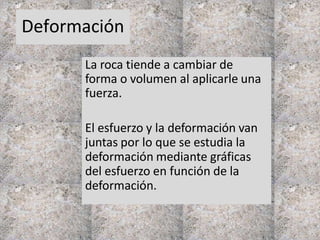 Deformación
La roca tiende a cambiar de
forma o volumen al aplicarle una
fuerza.
El esfuerzo y la deformación van
juntas por lo que se estudia la
deformación mediante gráficas
del esfuerzo en función de la
deformación.
 