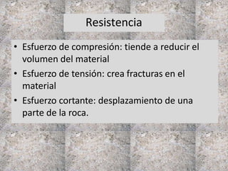 Resistencia
• Esfuerzo de compresión: tiende a reducir el
volumen del material
• Esfuerzo de tensión: crea fracturas en el
material
• Esfuerzo cortante: desplazamiento de una
parte de la roca.
 