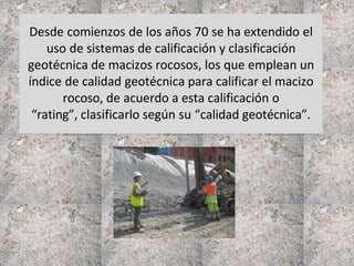 Desde comienzos de los años 70 se ha extendido el
uso de sistemas de calificación y clasificación
geotécnica de macizos rocosos, los que emplean un
índice de calidad geotécnica para calificar el macizo
rocoso, de acuerdo a esta calificación o
“rating”, clasificarlo según su “calidad geotécnica”.
 